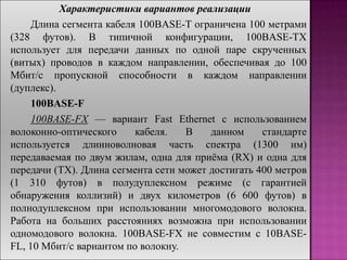 Характеристики вариантов реализации
Длина сегмента кабеля 100BASE-T ограничена 100 метрами
(328 футов). В типичной конфигурации, 100BASE-TX
использует для передачи данных по одной паре скрученных
(витых) проводов в каждом направлении, обеспечивая до 100
Мбит/с пропускной способности в каждом направлении
(дуплекс).
100BASE-F
100BASE-FX — вариант Fast Ethernet с использованием
волоконно-оптического кабеля. В данном стандарте
используется длинноволновая часть спектра (1300 нм)
передаваемая по двум жилам, одна для приѐма (RX) и одна для
передачи (TX). Длина сегмента сети может достигать 400 метров
(1 310 футов) в полудуплексном режиме (с гарантией
обнаружения коллизий) и двух километров (6 600 футов) в
полнодуплексном при использовании многомодового волокна.
Работа на больших расстояниях возможна при использовании
одномодового волокна. 100BASE-FX не совместим с 10BASE-
FL, 10 Мбит/с вариантом по волокну.
 