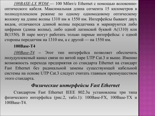 100BASE-LX WDM — 100 Мбит/с Ethernet с помощью волоконно-
оптического кабеля. Максимальная длина сегмента 15 километров в
полнодуплексном режиме по одному одномодовому оптическому
волокну на длине волны 1310 нм и 1550 нм. Интерфейсы бывают двух
видов, отличаются длиной волны передатчика и маркируются либо
цифрами (длина волны), либо одной латинской буквой A(1310) или
B(1550). В паре могут работать только парные интерфейсы: с одной
стороны передатчик на 1310 нм, а с другой — на 1550 нм.
100Base-T4
100Base-T4 – Этот тип интерфейса позволяет обеспечить
полудуплексный канал связи по витой паре UTP Cat.3 и выше. Именно
возможность перехода предприятия со стандарта Ethernet на стандарт
Fast Ethernet без радикальной замены существующей кабельной
системы на основе UTP Cat.3 следует считать главным преимуществом
этого стандарта.
Физические интерфейсы Fast Ethernet
Стандартом Fast Ethernet IEEE 802.3u установлены три типа
физического интерфейса (рис.2, табл.1): 100Base-FX, 100Base-TX и
100Base-T4.
 