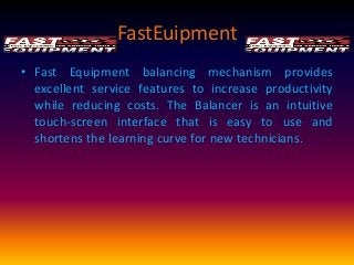 FastEuipment
• Fast Equipment balancing mechanism provides
excellent service features to increase productivity
while reducing costs. The Balancer is an intuitive
touch-screen interface that is easy to use and
shortens the learning curve for new technicians.

 