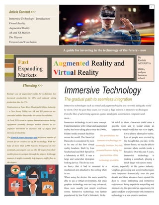 Immersive Technology
Article Content >>>
#Trending >>>
The gradual path to seamless integration
Immersive Technology - Introduction
Virtual Reality
Augmented Reality
AR and VR Market
The Players
Forecast and Conclusion
Fieldworkers at Toms River Municipal Utilities Authority
- a New Jersey Utility, use AR and VR glasses to see
concealed utilities lines under the streets in real-time.
Immersive technologies such as virtual and augmented reality are currently taking the world
by storm. Over the past three years, we’ve seen a huge interest in immersive technologies
from the likes of advertising agencies, games developers, construction companies and
more…
Immersive technology is not a new concept.
Experimentation with virtual and augmented
reality has been taking place since the 1960s,
hit sci-fi tv show, characters could enter a
specific room and it would create an
expansive virtual world that was so in-depth,
so heavy that it had to mounted to a
mechanical arm attached to the ceiling when
in use.
When using the device, the users would be
able to see a virtual environment, but since
graphics technology was not very advanced,
these were usually just simple wireframe
rooms. Immersive technology was further
popularised by Star Trek’s Holodeck. In the
sectors, especially in the games industry.
Graphics, processing and screen technologies
have improved dramatically over the past
decade and these advances have opened the
door to create enthralling and immersive
experiences. Being experts in storytelling and
interactivity, this provided an opportunity for
games makers to experiment with immersive
technology in a new creative medium.
hidden inside research facilities
across the world. The Sword of
Damocles is considered by most
to be one of the first virtual
reality headsets. Built by Ivan
Southerland and Bob Sproull in
a laboratory at MIT, it was a
large and somewhat dystopian
looking device. The device was
it was almost identical to reality.
Lots of people were excited by
the thought that, one day, in the
distant future, we may be able to
recreate whole worlds inside a
holodeck. Over the past 5 years,
immersive technology is
making a comeback, playing a
much larger role across many
The possibilities for
immersive technology are
seemingly limitless; the only
potential barriers being the
practicalities of the
technology available.
A guide for investing in the technology of the future - now
Expanding
Markets
Reality and
Reality
By
Karthik
ACHARYA
IMBA
emlyon
business
school
Boeing's use of augmented reality for technicians has
increased productivity by 40% and reduced wiring
production time by 25%.
At Ford, VR is used to capture human movement during
equipment assembly through motion sensors to re-
engineer movement to decrease risk of injury and
increase productivity.
The Gatwick airport passenger app just won a number of
awards for its creative use of AR technology. With the
help of more than 2,000 beacons throughout its two
terminals, passengers can use the AR maps from their
mobile phone to navigate through the airport. As the app
matures, it might eventually help improve traffic flow in
the airport.
1
 