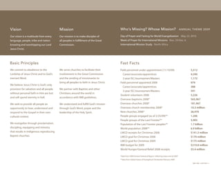 Vision                                   Mission                                       Who’s Missing? Whose Mission?                                              AnnuAl theme 2009

Our vision is a multitude from every     Our mission is to make disciples of           Day of Prayer and Fasting for World Evangelization May 23, 2010
language, people, tribe and nation       all peoples in fulfillment of the Great       Week of Prayer for International Missions Nov. 29-Dec. 6
knowing and worshipping our Lord         Commission.                                   International Mission Study North Africa
Jesus Christ.




Basic Principles                                                                       Fast Facts
We commit to obedience to the            We serve churches to facilitate their         Field personnel under appointment (11/10/09)                                     5,512
Lordship of Jesus Christ and to God’s    involvement in the Great Commission             Career/associate/apprentices                                                   4,340
inerrant Word.                           and the sending of missionaries to              2-year ISC/Journeymen/Masters                                                  1,172
                                         bring all peoples to faith in Jesus Christ.   Field personnel appointed 2008                                                   979
We believe Jesus Christ is God’s only
                                                                                         Career/associate/apprentices                                                   388
provision for salvation and all people   We partner with Baptists and other
                                                                                         2-year ISC/Journeymen/Masters                                                  591
without personal faith in Him are lost   Christians around the world in
                                                                                       Student volunteers 2008                                                          5,226
and will spend eternity in hell.         accordance with IMB guidelines.
                                                                                       Overseas baptisms 2008*                                                          565,967
We seek to provide all people an         We understand and fulfill God’s mission       Overseas churches 2008*                                                          181,967
opportunity to hear, understand and      through God’s Word, prayer and the            Overseas church membership 2008*                                                 10.3 million
respond to the Gospel in their own       leadership of the Holy Spirit.                New churches 2008*                                                               26,970
cultural context.                                                                      People groups engaged (as of 2/25/09)**                                          1,206
                                                                                       People groups of the Last Frontier**                                             5,905
We evangelize through proclamation,                                                    Population of the Last Frontier peoples**                                        1.7 billion
discipling, equipping and ministry                                                     World population 2008**                                                          6.9 billion
that results in indigenous reproducing                                                 LMCO receipts for Christmas 2008                                                 $141.3 million
Baptist churches.                                                                      LMCO goal for Christmas 2008                                                     $170 million
                                                                                       LMCO goal for Christmas 2009                                                     $175 million
                                                                                       IMB budget for 2009                                                              $319.8 million
                                                                                       World Hunger/General Relief 2008 receipts                                        $5.4 million

                                                                                       *data from 2008 Annual Statistical Report, reflecting status end of 2007
                                                                                       **data from Global Status of Evangelical Christianity February 2009
                                                                                                                                                                         IMB 10M 11/09 P5871-1
 
