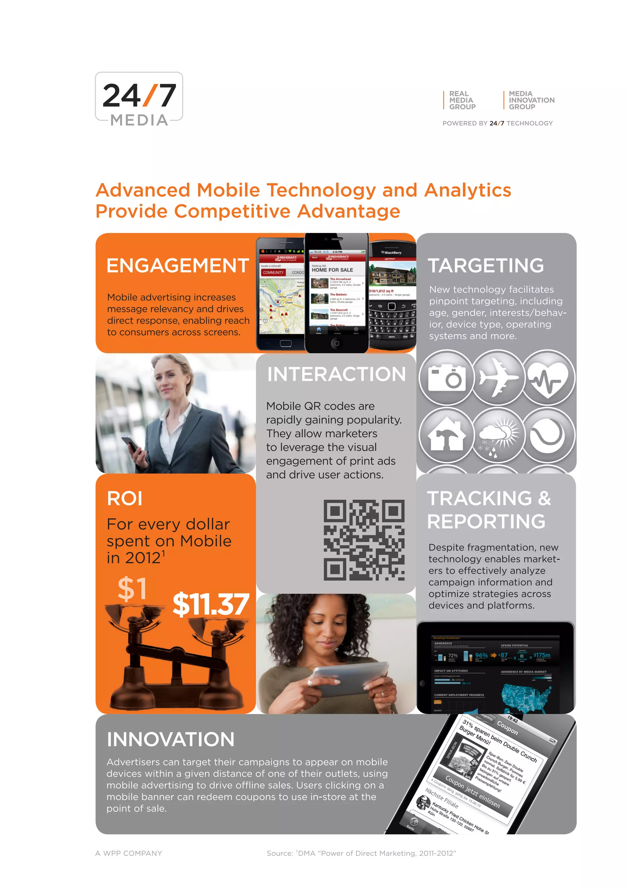 REAL      MEDIA
                                                                                      MEDIA     INNOVATION
                                                                                      GROUP     GROUP




Advanced Mobile Technology and Analytics
Provide Competitive Advantage

  ENGAGEMENT                                                                    TARGETING
                                                                                New technology facilitates
  Mobile advertising increases                                                  pinpoint targeting, including
  message relevancy and drives                                                  age, gender, interests/behav-
  direct response, enabling reach                                               ior, device type, operating
  to consumers across screens.                                                  systems and more.



                                     INTERACTION
                                     Mobile QR codes are
                                     rapidly gaining popularity.
                                     They allow marketers
                                     to leverage the visual
                                     engagement of print ads
                                     and drive user actions.

  ROI                                                                          TRACKING &
  For every dollar                                                             REPORTING
  spent on Mobile                                                               Despite fragmentation, new
  in 2012¹                                                                      technology enables market-
                                                                                ers to effectively analyze

    $1                                                                          campaign information and


                $11.37
                                                                                optimize strategies across
                                                                                devices and platforms.




  INNOVATION
  Advertisers can target their campaigns to appear on mobile
  devices within a given distance of one of their outlets, using
  mobile advertising to drive offline sales. Users clicking on a
  mobile banner can redeem coupons to use in-store at the
  point of sale.



A WPP COMPANY                        Source: ¹DMA “Power of Direct Marketing, 2011-2012”
 