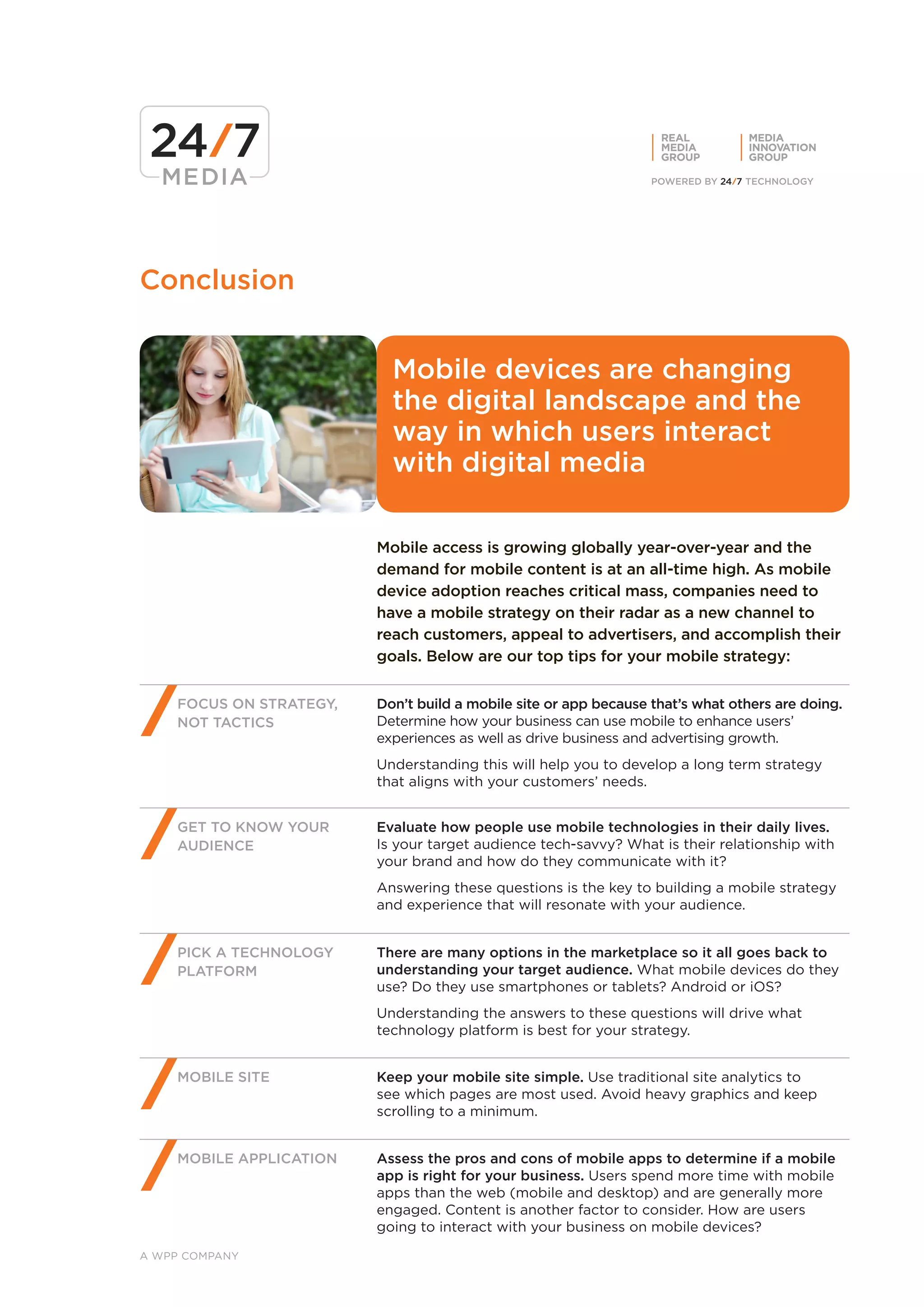 REAL         MEDIA
                                                                   MEDIA        INNOVATION
                                                                   GROUP        GROUP




Conclusion


                           Mobile devices are changing
                           the digital landscape and the
                           way in which users interact
                           with digital media

                         Mobile access is growing globally year-over-year and the
                         demand for mobile content is at an all-time high. As mobile
                         device adoption reaches critical mass, companies need to
                         have a mobile strategy on their radar as a new channel to
                         reach customers, appeal to advertisers, and accomplish their
                         goals. Below are our top tips for your mobile strategy:


    FOCUS ON STRATEGY,   Don’t build a mobile site or app because that’s what others are doing.
    NOT TACTICS          Determine how your business can use mobile to enhance users’
                         experiences as well as drive business and advertising growth.
                         Understanding this will help you to develop a long term strategy
                         that aligns with your customers’ needs.


    GET TO KNOW YOUR     Evaluate how people use mobile technologies in their daily lives.
    AUDIENCE             Is your target audience tech-savvy? What is their relationship with
                         your brand and how do they communicate with it?
                         Answering these questions is the key to building a mobile strategy
                         and experience that will resonate with your audience.


    PICK A TECHNOLOGY    There are many options in the marketplace so it all goes back to
    PLATFORM             understanding your target audience. What mobile devices do they
                         use? Do they use smartphones or tablets? Android or iOS?
                         Understanding the answers to these questions will drive what
                         technology platform is best for your strategy.


    MOBILE SITE          Keep your mobile site simple. Use traditional site analytics to
                         see which pages are most used. Avoid heavy graphics and keep
                         scrolling to a minimum.


    MOBILE APPLICATION   Assess the pros and cons of mobile apps to determine if a mobile
                         app is right for your business. Users spend more time with mobile
                         apps than the web (mobile and desktop) and are generally more
                         engaged. Content is another factor to consider. How are users
                         going to interact with your business on mobile devices?

A WPP COMPANY
 