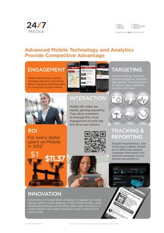 REAL      MEDIA
                                                                                      MEDIA     INNOVATION
                                                                                      GROUP     GROUP




Advanced Mobile Technology and Analytics
Provide Competitive Advantage

  ENGAGEMENT                                                                    TARGETING
                                                                                New technology facilitates
  Mobile advertising increases                                                  pinpoint targeting, including
  message relevancy and drives                                                  age, gender, interests/behav-
  direct response, enabling reach                                               ior, device type, operating
  to consumers across screens.                                                  systems and more.



                                     INTERACTION
                                     Mobile QR codes are
                                     rapidly gaining popularity.
                                     They allow marketers
                                     to leverage the visual
                                     engagement of print ads
                                     and drive user actions.

  ROI                                                                          TRACKING &
  For every dollar                                                             REPORTING
  spent on Mobile                                                               Despite fragmentation, new
  in 2012¹                                                                      technology enables market-
                                                                                ers to effectively analyze

    $1                                                                          campaign information and


                $11.37
                                                                                optimize strategies across
                                                                                devices and platforms.




  INNOVATION
  Advertisers can target their campaigns to appear on mobile
  devices within a given distance of one of their outlets, using
  mobile advertising to drive offline sales. Users clicking on a
  mobile banner can redeem coupons to use in-store at the
  point of sale.



A WPP COMPANY                        Source: ¹DMA “Power of Direct Marketing, 2011-2012”
 