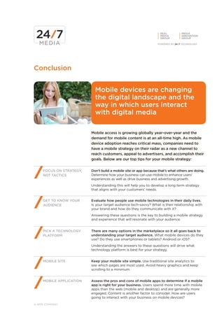 REAL         MEDIA
                                                                   MEDIA        INNOVATION
                                                                   GROUP        GROUP




Conclusion


                           Mobile devices are changing
                           the digital landscape and the
                           way in which users interact
                           with digital media

                         Mobile access is growing globally year-over-year and the
                         demand for mobile content is at an all-time high. As mobile
                         device adoption reaches critical mass, companies need to
                         have a mobile strategy on their radar as a new channel to
                         reach customers, appeal to advertisers, and accomplish their
                         goals. Below are our top tips for your mobile strategy:


    FOCUS ON STRATEGY,   Don’t build a mobile site or app because that’s what others are doing.
    NOT TACTICS          Determine how your business can use mobile to enhance users’
                         experiences as well as drive business and advertising growth.
                         Understanding this will help you to develop a long term strategy
                         that aligns with your customers’ needs.


    GET TO KNOW YOUR     Evaluate how people use mobile technologies in their daily lives.
    AUDIENCE             Is your target audience tech-savvy? What is their relationship with
                         your brand and how do they communicate with it?
                         Answering these questions is the key to building a mobile strategy
                         and experience that will resonate with your audience.


    PICK A TECHNOLOGY    There are many options in the marketplace so it all goes back to
    PLATFORM             understanding your target audience. What mobile devices do they
                         use? Do they use smartphones or tablets? Android or iOS?
                         Understanding the answers to these questions will drive what
                         technology platform is best for your strategy.


    MOBILE SITE          Keep your mobile site simple. Use traditional site analytics to
                         see which pages are most used. Avoid heavy graphics and keep
                         scrolling to a minimum.


    MOBILE APPLICATION   Assess the pros and cons of mobile apps to determine if a mobile
                         app is right for your business. Users spend more time with mobile
                         apps than the web (mobile and desktop) and are generally more
                         engaged. Content is another factor to consider. How are users
                         going to interact with your business on mobile devices?

A WPP COMPANY
 