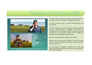 Acorda	às	5:00	da	manhã.	Toma	café	da	manhã,	lê	as	noZcias,	
os	emails	e	confere	no	aplica@vo	se	há	alguma	no@ﬁcação.			
	
As	 7:00	 da	 manhã	 vai	 para	 o	 escritório	 onde	 administra	 sua	
propriedade.		
	
As	12:00	ele	faz	uma	pausa	para	o	almoço.	É	nessa	hora	que	ele	
coloca	 no	 aplica@vo	 todas	 as	 a@vidades	 que	 precisam	 ser	
realizadas	em	sua	propriedade,	confere	os	produtos	que	estão	
em	 estoque	 e	 os	 que	 estão	 em	 falta.	 Já	 faz	 o	 pedido	 dos	
produtos	em	falta	diretamente	pelo	aplica@vo.		
	
Retorna	do	almoço	às	14:00.	Trabalha	até	às	18:00.		
	
Retorna	para	casa,	jantar	com	a	família,	vê	o	no@ciário	e	antes	
de	dormir	confere	no	aplica@vo	as	noZcias	sobre	as	cotações	e	
sobre	o	mundo	rural.		
	
Ele	 pode	 acessar	 o	 aplica@vo	 a	 qualquer	 hora	 do	 dia	 para	
acessar	as	câmeras	que	estão	instaladas	em	sua	propriedade	e	
fazer	o	monitoramento.		
 