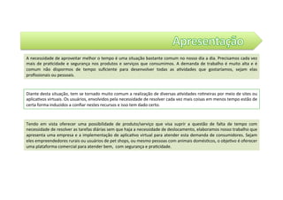 Tendo	 em	 vista	 oferecer	 uma	 possibilidade	 de	 produto/serviço	 que	 visa	 suprir	 a	 questão	 de	 falta	 de	 tempo	 com	
necessidade	de	resolver	as	tarefas	diárias	sem	que	haja	a	necessidade	de	deslocamento,	elaboramos	nosso	trabalho	que	
apresenta	uma	empresa	e	a	implementação	de	aplica@vo	virtual	para	atender	esta	demanda	de	consumidores.	Sejam	
eles	empreendedores	rurais	ou	usuários	de	pet	shops,	ou	mesmo	pessoas	com	animais	domés@cos,	o	obje@vo	é	oferecer	
uma	plataforma	comercial	para	atender	bem,		com	segurança	e	pra@cidade.		
A	necessidade	de	aproveitar	melhor	o	tempo	é	uma	situação	bastante	comum	no	nosso	dia	a	dia.	Precisamos	cada	vez	
mais	de	pra@cidade	e	segurança	nos	produtos	e	serviços	que	consumimos.	A	demanda	de	trabalho	é	muito	alta	e	é	
comum	 não	 dispormos	 de	 tempo	 suﬁciente	 para	 desenvolver	 todas	 as	 a@vidades	 que	 gostaríamos,	 sejam	 elas	
proﬁssionais	ou	pessoais.	
Diante	desta	situação,	tem	se	tornado	muito	comum	a	realização	de	diversas	a@vidades	ro@neiras	por	meio	de	sites	ou	
aplica@vos	virtuais.	Os	usuários,	envolvidos	pela	necessidade	de	resolver	cada	vez	mais	coisas	em	menos	tempo	estão	de	
certa	forma	induzidos	a	conﬁar	nestes	recursos	e	isso	tem	dado	certo.				
 