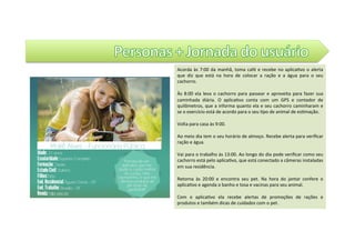 Acorda	às	7:00	da	manhã,	toma	café	e	recebe	no	aplica@vo	o	alerta	
que	 diz	 que	 está	 na	 hora	 de	 colocar	 a	 ração	 e	 a	 água	 para	 o	 seu	
cachorro.		
	
Às	8:00	 ela	leva	o	cachorro	para	passear	e	aproveita	para	fazer	sua	
caminhada	 diária.	 O	 aplica@vo	 conta	 com	 um	 GPS	 e	 contador	 de	
quilômetros,	que	a	informa	quanto	ela	e	seu	cachorro	caminharam	e	
se	o	exercício	está	de	acordo	para	o	seu	@po	de	animal	de	es@mação.		
	
Volta	para	casa	às	9:00.	
	
Ao	meio	dia	tem	o	seu	horário	de	almoço.	Recebe	alerta	para	veriﬁcar	
ração	e	água.		
	
Vai	para	o	trabalho	às	13:00.	Ao	longo	do	dia	pode	veriﬁcar	como	seu	
cachorro	está	pelo	aplica@vo,	que	está	conectado	a	câmeras	instaladas	
em	sua	residência.		
	
Retorna	 às	 20:00	 e	 encontra	 seu	 pet.	 Na	 hora	 do	 jantar	 confere	 o	
aplica@vo	e	agenda	o	banho	e	tosa	e	vacinas	para	seu	animal.		
	
Com	 o	 aplica@vo	 ela	 recebe	 alertas	 de	 promoções	 de	 rações	 e	
produtos	e	também	dicas	de	cuidados	com	o	pet.		
 