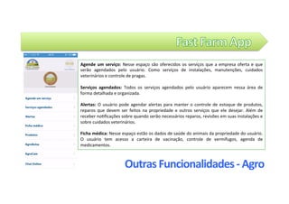 Outras	Funcionalidades	-	Agro	
Agende	um	serviço:	Nesse	espaço	são	oferecidos	os	serviços	que	a	empresa	oferta	e	que	
serão	 agendados	 pelo	 usuário.	 Como	 serviços	 de	 instalações,	 manutenções,	 cuidados	
veterinários	e	controle	de	pragas.		
																																		
Serviços	 agendados:	 Todos	 os	 serviços	 agendados	 pelo	 usuário	 aparecem	 nessa	 área	 de	
forma	detalhada	e	organizada.		
		
Alertas:	O	usuário	pode	agendar	alertas	para	manter	o	controle	de	estoque	de	produtos,	
reparos	 que	 devem	 ser	 feitos	 na	 propriedade	 e	 outros	 serviços	 que	 ele	 desejar.	 Além	 de	
receber	no@ﬁcações	sobre	quando	serão	necessários	reparos,	revisões	em	suas	instalações	e	
sobre	cuidados	veterinários.			
	
Ficha	médica:	Nesse	espaço	estão	os	dados	de	saúde	do	animais	da	propriedade	do	usuário.	
O	 usuário	 tem	 acesso	 a	 carteira	 de	 vacinação,	 controle	 de	 vermífugos,	 agenda	 de	
medicamentos.		
 