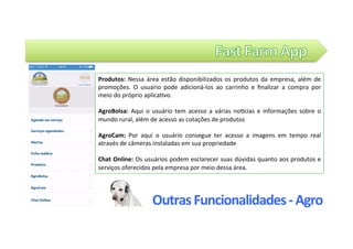 Outras	Funcionalidades	-	Agro	
Produtos:	 Nessa	 área	 estão	 disponibilizados	 os	 produtos	 da	 empresa,	 além	 de	
promoções.	 O	 usuário	 pode	 adicioná-los	 ao	 carrinho	 e	 ﬁnalizar	 a	 compra	 por	
meio	do	próprio	aplica@vo.		
	
AgroBolsa:	 Aqui	 o	 usuário	 tem	 acesso	 a	 várias	 noZcias	 e	 informações	 sobre	 o	
mundo	rural,	além	de	acesso	as	cotações	de	produtos	
	
AgroCam:	 Por	 aqui	 o	 usuário	 consegue	 ter	 acesso	 a	 imagens	 em	 tempo	 real		
através	de	câmeras	instaladas	em	sua	propriedade	
	
Chat	Online:	Os	usuários	podem	esclarecer	suas	dúvidas	quanto	aos	produtos	e	
serviços	oferecidos	pela	empresa	por	meio	dessa	área.		
 