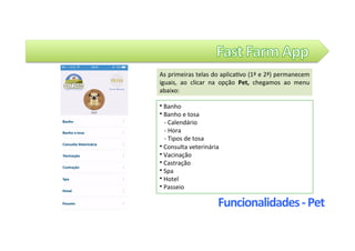 Funcionalidades	-	Pet	
⦁	Banho		
⦁	Banho	e	tosa		
			-	Calendário		
			-	Hora		
			-	Tipos	de	tosa				
⦁	Consulta	veterinária	
⦁	Vacinação	
⦁	Castração		
⦁	Spa	
⦁	Hotel		
⦁	Passeio														
As	primeiras	telas	do	aplica@vo	(1ª	e	2ª)	permanecem	
iguais,	 ao	 clicar	 na	 opção	 Pet,	 chegamos	 ao	 menu	
abaixo:	
 