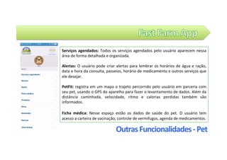 Outras	Funcionalidades	-	Pet	
Serviços	agendados:	Todos	os	serviços	agendados	pelo	usuário	aparecem	nessa	
área	de	forma	detalhada	e	organizada.		
		
Alertas:	O	usuário	pode	criar	alertas	para	lembrar	os	horários	de	água	e	ração,	
data	e	hora	da	consulta,	passeios,	horário	de	medicamento	e	outros	serviços	que	
ele	desejar.		
	
PetFit:	registra	em	um	mapa	o	trajeto	percorrido	pelo	usuário	em	parceria	com	
seu	pet,	usando	o	GPS	do	aparelho	para	fazer	o	levantamento	de	dados.	Além	da	
distância	 caminhada,	 velocidade,	 ritmo	 e	 calorias	 perdidas	 também	 são	
informados.	
	
Ficha	 médica:	 Nesse	 espaço	 estão	 os	 dados	 de	 saúde	 do	 pet.	 O	 usuário	 tem	
acesso	a	carteira	de	vacinação,	controle	de	vermífugos,	agenda	de	medicamentos.		
 