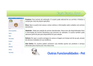 Outras	Funcionalidades	-	Pet	
Produtos:	Para	animais	de	es@mação.	O	usuário	pode	adicioná-los	ao	carrinho	e	ﬁnalizar	a	
compra	por	meio	do	próprio	aplica@vo.	
	
Dicas:	Aqui	o	usuário	tem	acesso	a	várias	noZcias	e	informações	sobre	cuidados	com	animais	
domés@cos.		
	
AdoLnder:		Rede	para	adoção	de	animais	abandonados.	Nessa	área	são	disponibilizadas	fotos	
e	informações	de	animais	domés@cos	que	precisam	ser	adotados.	O	usuário	também	pode	
adicionar	perﬁs	de	pets	para	disponibilizá-los	para	adoção.		
	
PetCam:	Por	aqui	o	usuário	consegue	ter	acesso	a	imagens	em	tempo	real	de	seu	pet,	através	
de	câmeras	instaladas	em	sua	residência.		
	
Chat	 Online:	 Os	 usuários	 podem	 esclarecer	 suas	 dúvidas	 quanto	 aos	 produtos	 e	 serviços	
oferecidos	pela	empresa	por	meio	dessa	área.		
 