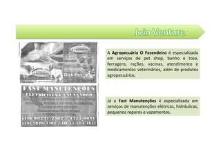 A	 Agropecuária	 O	 Fazendeiro	 é	 especializada	
em	 serviços	 de	 pet	 shop,	 banho	 e	 tosa,	
ferragens,	 rações,	 vacinas,	 atendimento	 e	
medicamentos	veterinários,	além	de	produtos	
agropecuários.		
Já	 a	 Fast	 Manutenções	 é	 especializada	 em	
serviços	de	manutenções	elétricas,	hidráulicas,	
pequenos	reparos	e	vazamentos.		
 
