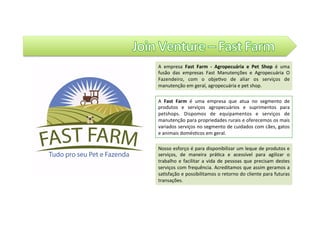 Join	Venture	
A	 Fast	 Farm	 é	 uma	 empresa	 que	 atua	 no	 segmento	 de	
produtos	 e	 serviços	 agropecuários	 e	 suprimentos	 para	
petshops.	 Dispomos	 de	 equipamentos	 e	 serviços	 de	
manutenção	para	propriedades	rurais	e	oferecemos	os	mais	
variados	serviços	no	segmento	de	cuidados	com	cães,	gatos	
e	animais	domés@cos	em	geral.	
Nosso	esforço	é	para	disponibilizar	um	leque	de	produtos	e	
serviços,	 de	 maneira	 prá@ca	 e	 acessível	 para	 agilizar	 o	
trabalho	 e	 facilitar	 a	 vida	 de	 pessoas	 que	 precisam	 destes	
serviços	com	frequência.	Acreditamos	que	assim	geramos	a	
sa@sfação	e	possibilitamos	o	retorno	do	cliente	para	futuras	
transações.	
A	 empresa	 Fast	 Farm	 -	 Agropecuária	 e	 Pet	 Shop	 é	 uma	
fusão	 das	 empresas	 Fast	 Manutenções	 e	 Agropecuária	 O	
Fazendeiro,	 com	 o	 obje@vo	 de	 aliar	 os	 serviços	 de	
manutenção	em	geral,	agropecuária	e	pet	shop.		
 