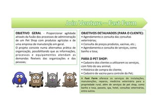 OBJETIVO	 GERAL	 -	 Proporcionar	 agilidade	
através	da	fusão	dos	processos	de	administração	
de	 um	 Pet	 Shop	 com	 produtos	 agrícolas	 e	 de	
uma	empresa	de	manutenção	em	geral.		
O	 projeto	 consiste	 numa	 alterna@va	 prá@ca	 de	
organização,	possibilitando	que	as	informações,	
processos	 e	 equipamentos	 atendam	 as	
demandas	 ﬂexíveis	 das	 organizações	 e	 das	
pessoas;	
OBJETIVOS	DETALHADOS	(PARA	O	CLIENTE):	
•	Agendamento	e	consulta	das	consultas	
veterinárias;		
•	Consulta	de	preços	produtos,	vacinas,	etc.;		
•	Agendamento	e	consulta	de	serviços,	como	
banho	e	tosa;		
	
PARA	O	PET	SHOP:		
•	Cadastro	dos	clientes	a	u@lizarem	os	serviços,	
com	foto	do	seu	animal;		
•	Histórico	de	compra	do	cliente;		
•	Cadastro	de	vacina	para	controle	do	Pet;	
A	 Fast	 Farm	 oferece	 os	 serviços	 de	 instalações,	
manutenções,	 reparos,	 medicina	 veterinária	 para	 a	
propriedade	 rural,	 além	 de	 serviços	 de	 pet	 shop,	 como	
banho	e	tosa,	passeio,	spa,	hotel,	consultas	veterinárias,	
entre	outros.		
 