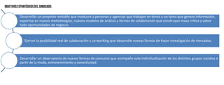 Desarrollar un proyecto rentable que involucre a personas y agencias que trabajen en torno a un tema que genere información,
expertise en nuevas metodologías, nuevos modelos de análisis y formas de colaboración que construyan masa crítica y sobre
todo oportunidades de negocio.
Ejercer la posibilidad real de colaboración y co-working que desarrolle nuevas formas de hacer investigación de mercados.
Desarrollar un observatorio de nuevas formas de consumo que acompañe esta individualización de los distintos grupos sociales a
partir de la moda, entretenimiento y conectividad.
 
