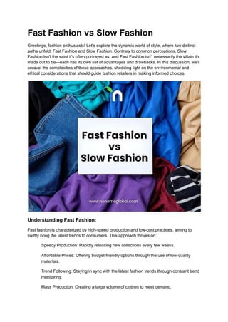 Fast Fashion vs Slow Fashion
Greetings, fashion enthusiasts! Let's explore the dynamic world of style, where two distinct
paths unfold: Fast Fashion and Slow Fashion. Contrary to common perceptions, Slow
Fashion isn't the saint it's often portrayed as, and Fast Fashion isn't necessarily the villain it's
made out to be—each has its own set of advantages and drawbacks. In this discussion, we'll
unravel the complexities of these approaches, shedding light on the environmental and
ethical considerations that should guide fashion retailers in making informed choices.
Understanding Fast Fashion:
Fast fashion is characterized by high-speed production and low-cost practices, aiming to
swiftly bring the latest trends to consumers. This approach thrives on:
​ Speedy Production: Rapidly releasing new collections every few weeks.
​ Affordable Prices: Offering budget-friendly options through the use of low-quality
materials.
​ Trend Following: Staying in sync with the latest fashion trends through constant trend
monitoring.
​ Mass Production: Creating a large volume of clothes to meet demand.
 