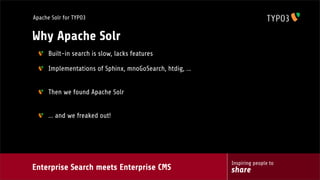Enterprise Search meets Enterprise CMS
Inspiring people to
share
Apache Solr for TYPO3
Why Apache Solr
Built-in search is slow, lacks features
Implementations of Sphinx, mnoGoSearch, htdig, ...
Then we found Apache Solr
... and we freaked out!
 