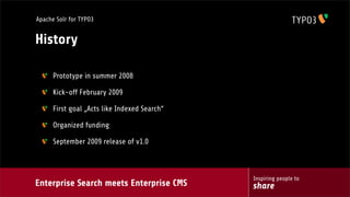 Enterprise Search meets Enterprise CMS
Inspiring people to
share
Apache Solr for TYPO3
History
Prototype in summer 2008
Kick-off February 2009
First goal „Acts like Indexed Search“
Organized funding
September 2009 release of v1.0
 