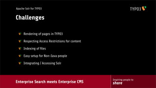 Enterprise Search meets Enterprise CMS
Inspiring people to
share
Apache Solr for TYPO3
Challenges
Rendering of pages in TYPO3
Respecting Access Restrictions for content
Indexing of ﬁles
Easy setup for Non-Java people
Integrating / Accessing Solr
 