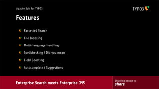 Enterprise Search meets Enterprise CMS
Inspiring people to
share
Apache Solr for TYPO3
Features
Faccetted Search
File Indexing
Multi-language handling
Spellchecking / Did you mean
Field Boosting
Autocomplete / Suggestions
 