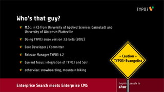 Enterprise Search meets Enterprise CMS
Inspiring people to
share
Who‘s that guy?
M.Sc. in CS from University of Applied Sciences Darmstadt and
University of Wisconsin Platteville
Doing TYPO3 since version 3.6 beta (2002)
Core Developer / Committer
Release Manager TYPO3 4.2
Current focus: integration of TYPO3 and Solr
otherwise: snowboarding, mountain biking
- Caution -
TYPO3-Evangelist
 