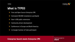 Enterprise Search meets Enterprise CMS
Inspiring people to
share
TYPO3
What is TYPO3
Free and Open Source Enterprise CMS
Estimated 500.000 installations worldwide
Over 4.500 public extensions
Community driven development
Conferences in Europe and North America
2x Google Summer of Code participant
 