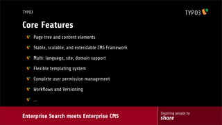 Enterprise Search meets Enterprise CMS
Inspiring people to
share
TYPO3
Core Features
Page tree and content elements
Stable, scalable, and extendable CMS Framework
Multi: language, site, domain support
Flexible templating system
Complete user permission management
Workﬂows and Versioning
...
 