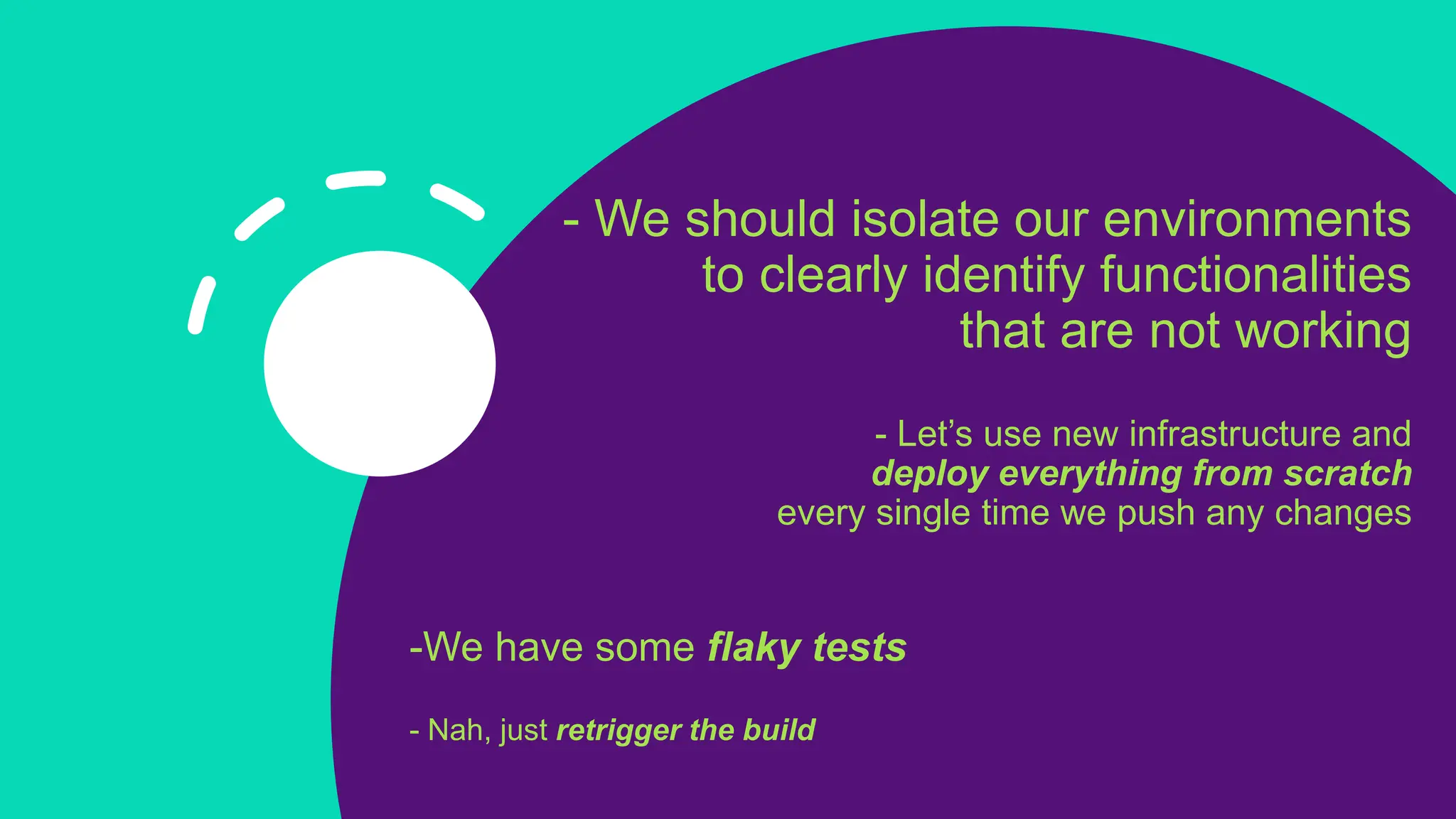 - We should isolate our environments
to clearly identify functionalities
that are not working
- Let’s use new infrastructure and
deploy everything from scratch
every single time we push any changes
-We have some flaky tests
- Nah, just retrigger the build
 