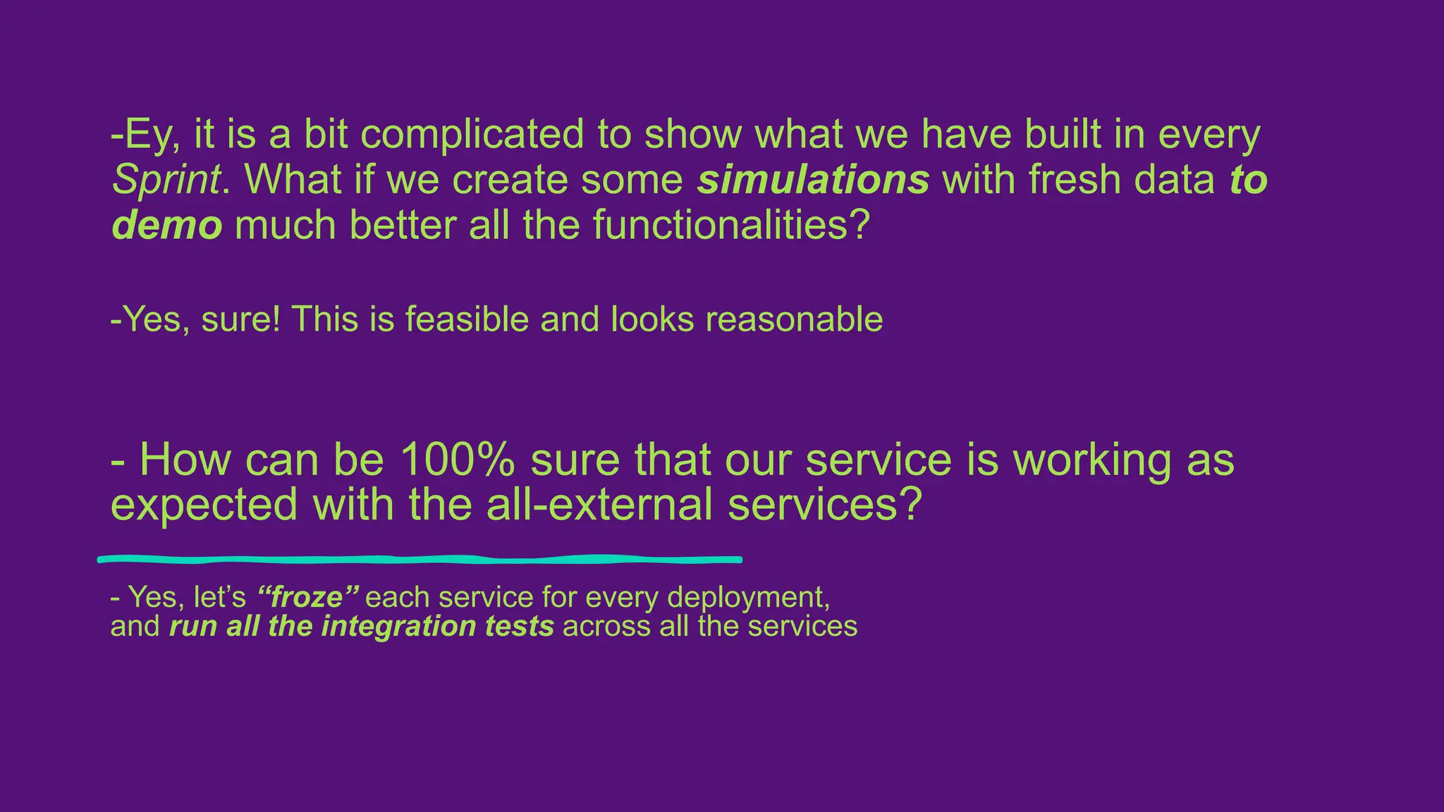 -Ey, it is a bit complicated to show what we have built in every
Sprint. What if we create some simulations with fresh data to
demo much better all the functionalities?
-Yes, sure! This is feasible and looks reasonable
- How can be 100% sure that our service is working as
expected with the all-external services?
- Yes, let’s “froze” each service for every deployment,
and run all the integration tests across all the services
 