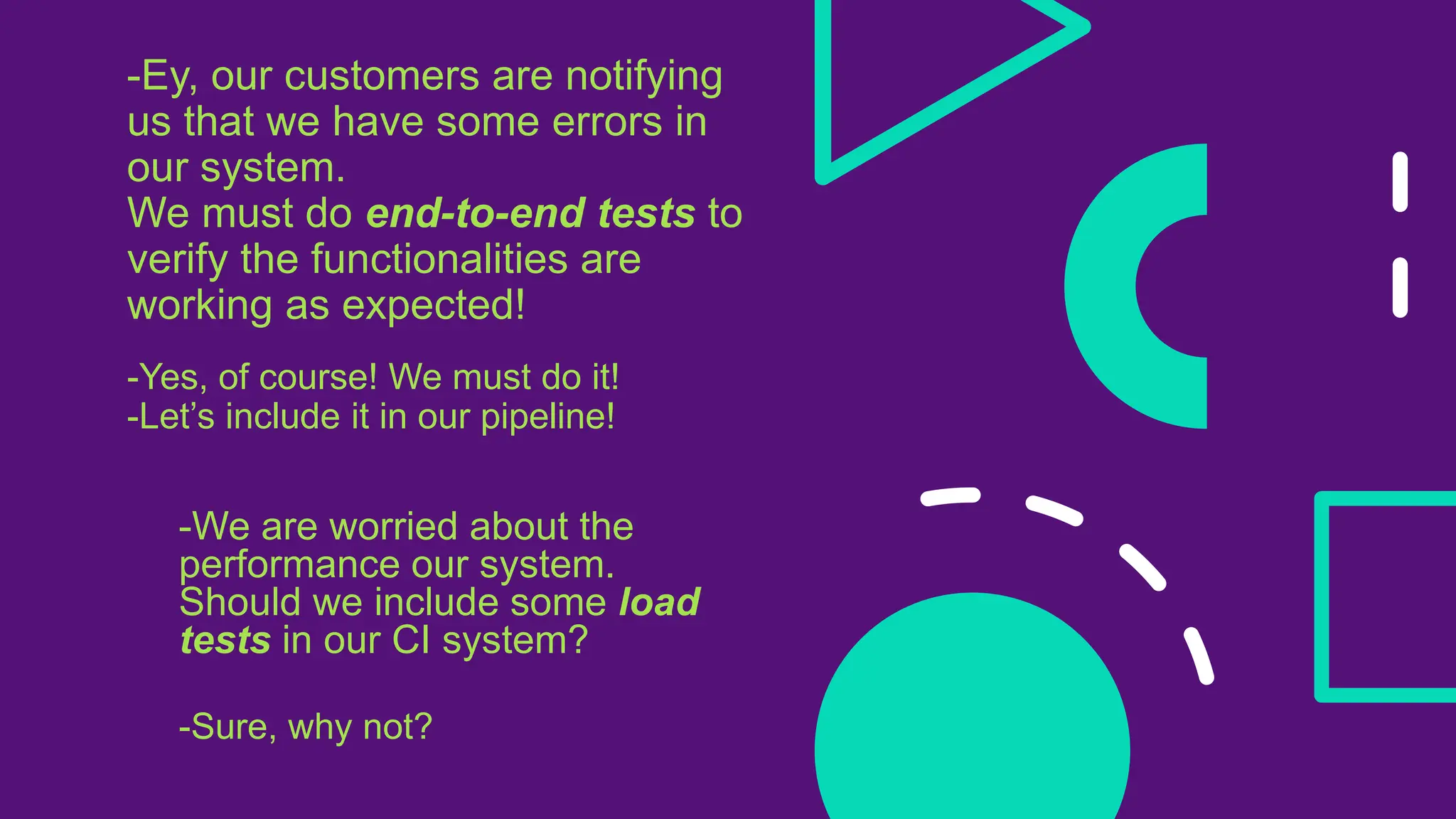 -Ey, our customers are notifying
us that we have some errors in
our system.
We must do end-to-end tests to
verify the functionalities are
working as expected!
-Yes, of course! We must do it!
-Let’s include it in our pipeline!
-We are worried about the
performance our system.
Should we include some load
tests in our CI system?
-Sure, why not?
 
