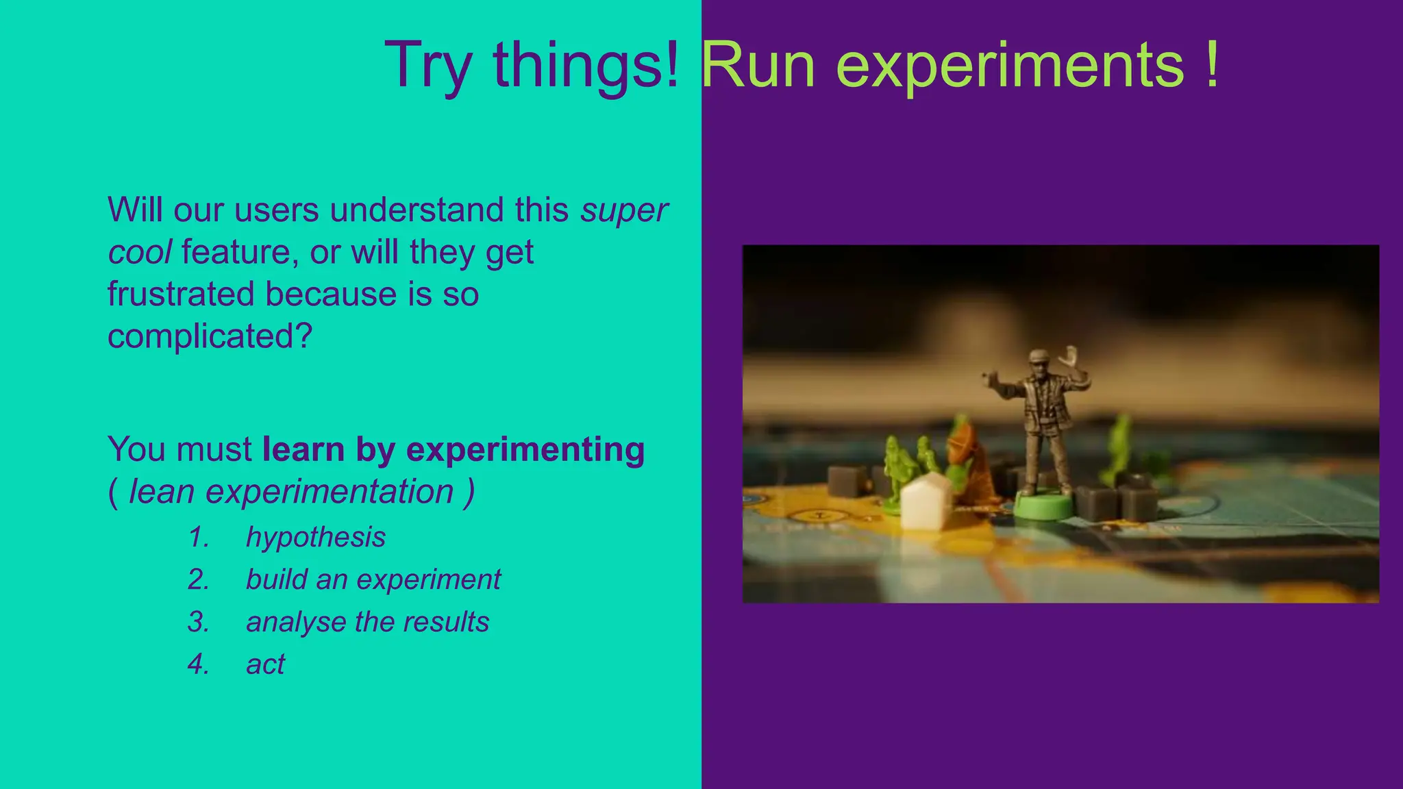 Will our users understand this super
cool feature, or will they get
frustrated because is so
complicated?
You must learn by experimenting
( lean experimentation )
1. hypothesis
2. build an experiment
3. analyse the results
4. act
Try things! Run experiments ! !
 