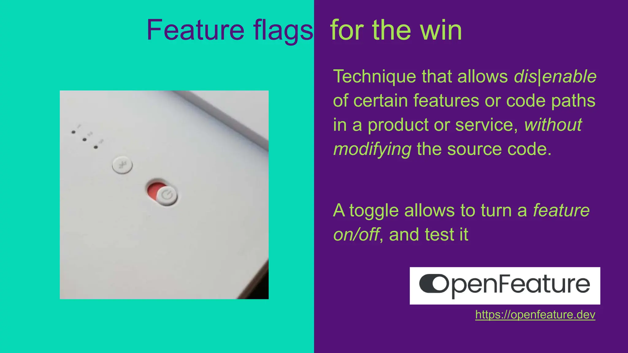Feature flags, for the win!
Technique that allows dis|enable
of certain features or code paths
in a product or service, without
modifying the source code.
A toggle allows to turn a feature
on/off, and test it
https://openfeature.dev
 