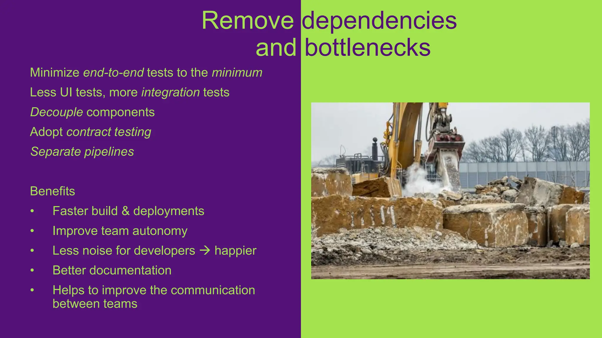 Minimize end-to-end tests to the minimum
Less UI tests, more integration tests
Decouple components
Adopt contract testing
Separate pipelines
Benefits
• Faster build & deployments
• Improve team autonomy
• Less noise for developers  happier
• Better documentation
• Helps to improve the communication
between teams
Remove dependencies
and bottlenecks
 