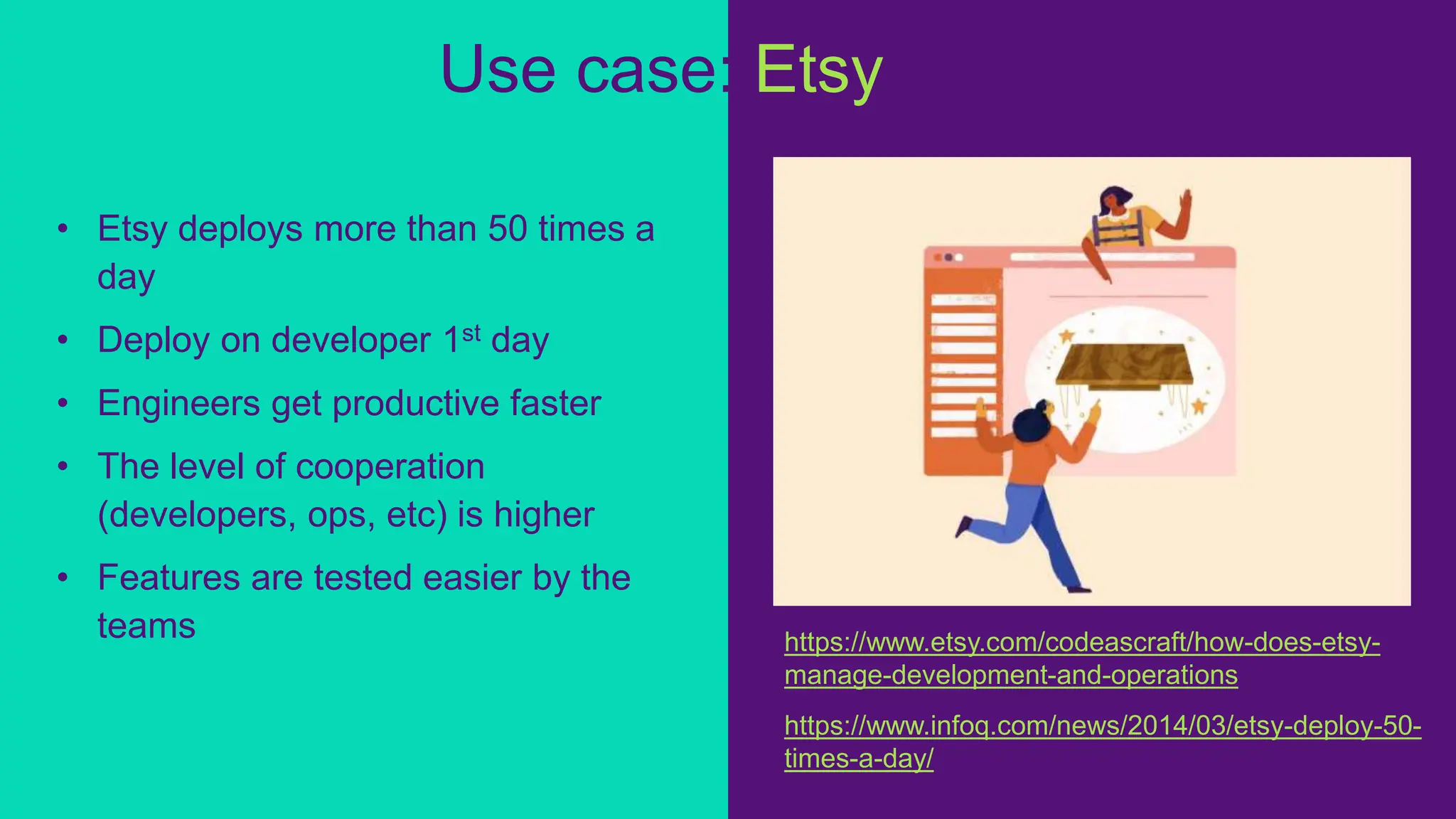 • Etsy deploys more than 50 times a
day
• Deploy on developer 1st day
• Engineers get productive faster
• The level of cooperation
(developers, ops, etc) is higher
• Features are tested easier by the
teams
Use case: Etsy
https://www.infoq.com/news/2014/03/etsy-deploy-50-
times-a-day/
https://www.etsy.com/codeascraft/how-does-etsy-
manage-development-and-operations
 