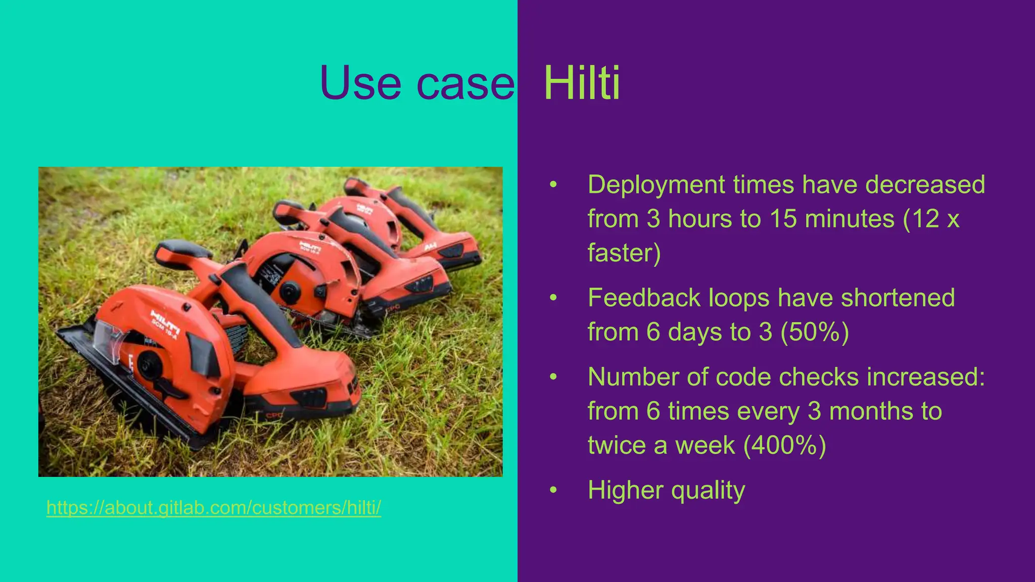 Use case: Hilti
• Deployment times have decreased
from 3 hours to 15 minutes (12 x
faster)
• Feedback loops have shortened
from 6 days to 3 (50%)
• Number of code checks increased:
from 6 times every 3 months to
twice a week (400%)
• Higher quality
https://about.gitlab.com/customers/hilti/
 