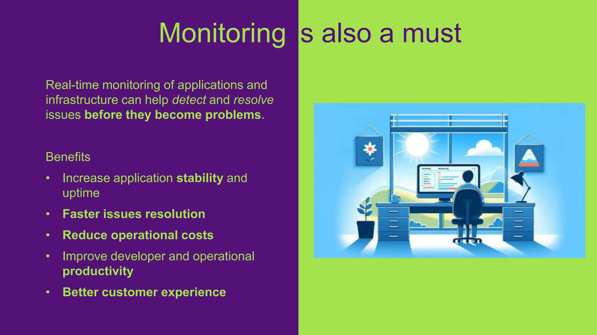 Real-time monitoring of applications and
infrastructure can help detect and resolve
issues before they become problems.
Benefits
• Increase application stability and
uptime
• Faster issues resolution
• Reduce operational costs
• Improve developer and operational
productivity
• Better customer experience
Monitoring is also a must
 