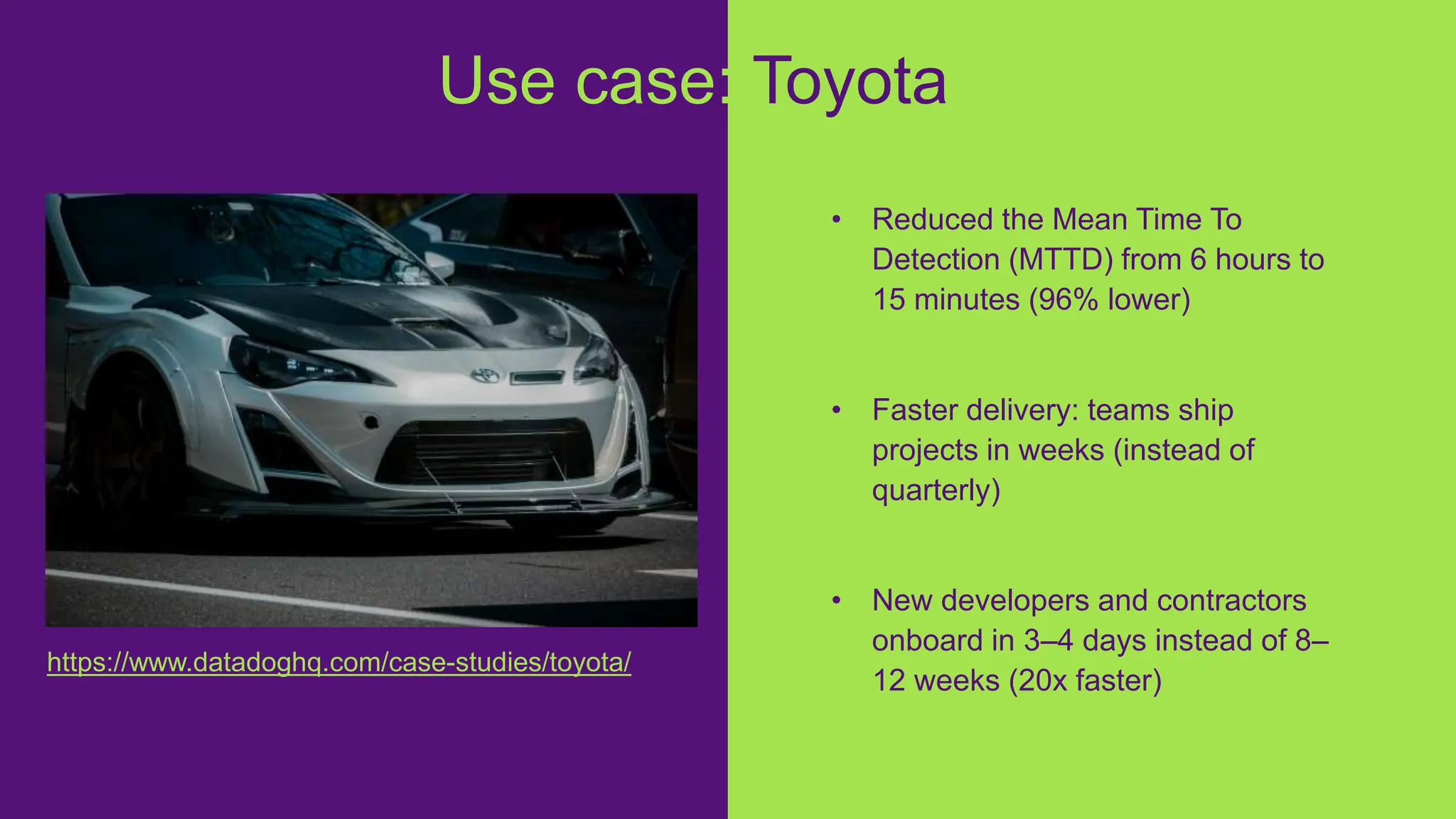 • Reduced the Mean Time To
Detection (MTTD) from 6 hours to
15 minutes (96% lower)
• Faster delivery: teams ship
projects in weeks (instead of
quarterly)
• New developers and contractors
onboard in 3–4 days instead of 8–
12 weeks (20x faster)
Use case: Toyota
https://www.datadoghq.com/case-studies/toyota/
 