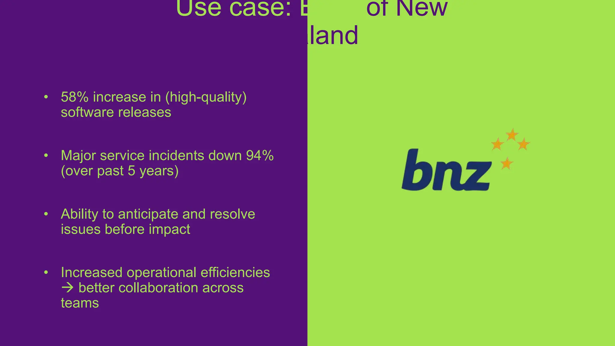 • 58% increase in (high-quality)
software releases
• Major service incidents down 94%
(over past 5 years)
• Ability to anticipate and resolve
issues before impact
• Increased operational efficiencies
 better collaboration across
teams
Use case: Bank of New
Zealand
https://www.dynatrace.com/customers/bn
z/
 