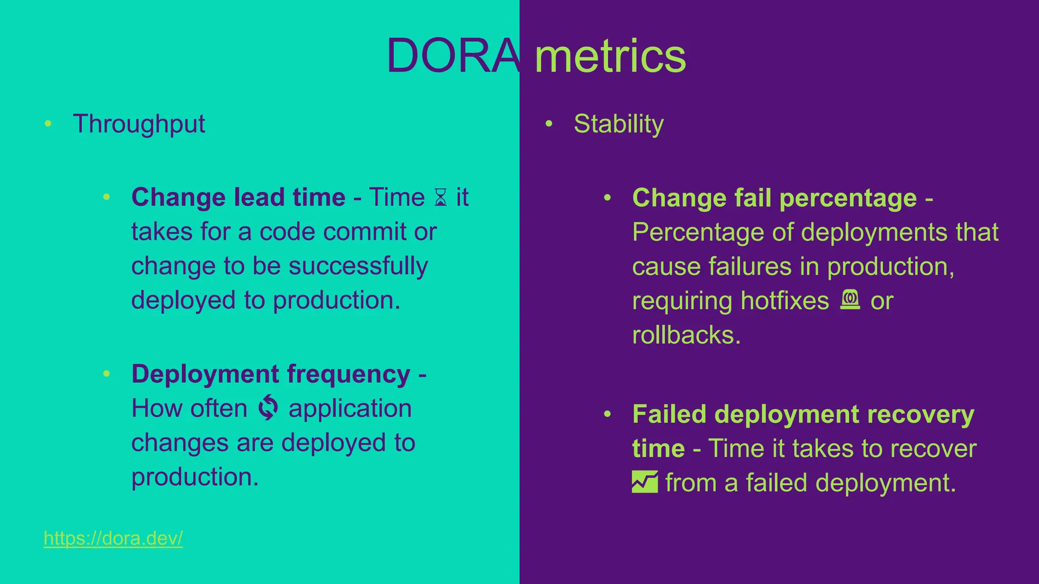 • Throughput
• Change lead time - Time ⌛ it
takes for a code commit or
change to be successfully
deployed to production.
• Deployment frequency -
How often 🔄 application
changes are deployed to
production.
DORA metrics
• Stability
• Change fail percentage -
Percentage of deployments that
cause failures in production,
requiring hotfixes 🚨 or
rollbacks.
• Failed deployment recovery
time - Time it takes to recover
📈 from a failed deployment.
https://dora.dev/
 