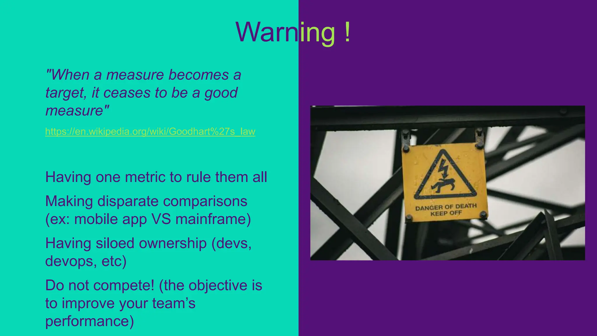 "When a measure becomes a
target, it ceases to be a good
measure"
https://en.wikipedia.org/wiki/Goodhart%27s_law
Having one metric to rule them all
Making disparate comparisons
(ex: mobile app VS mainframe)
Having siloed ownership (devs,
devops, etc)
Do not compete! (the objective is
to improve your team’s
performance)
Warning !
 
