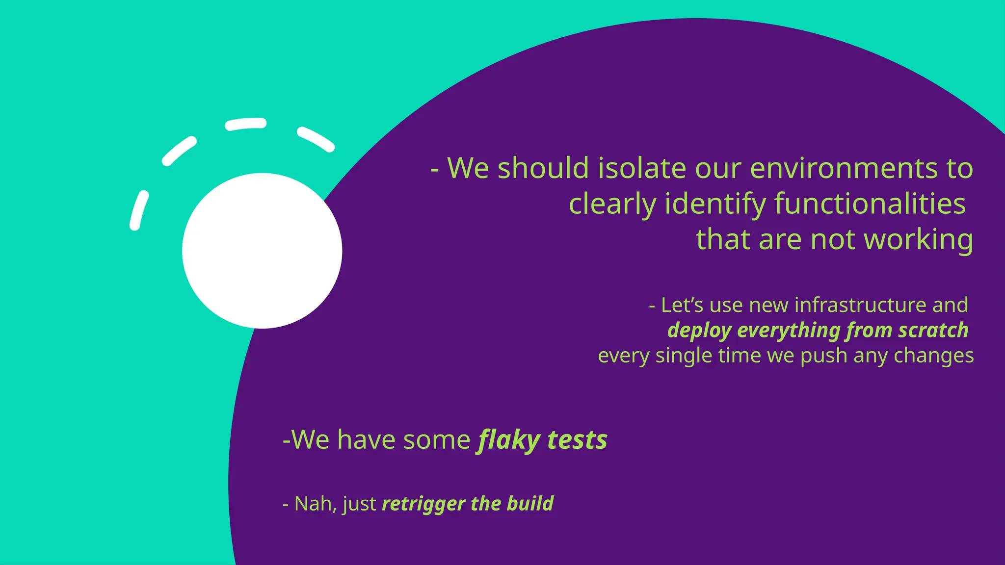 - We should isolate our environments to
clearly identify functionalities
that are not working
- Let’s use new infrastructure and
deploy everything from scratch
every single time we push any changes
-We have some flaky tests
- Nah, just retrigger the build
 