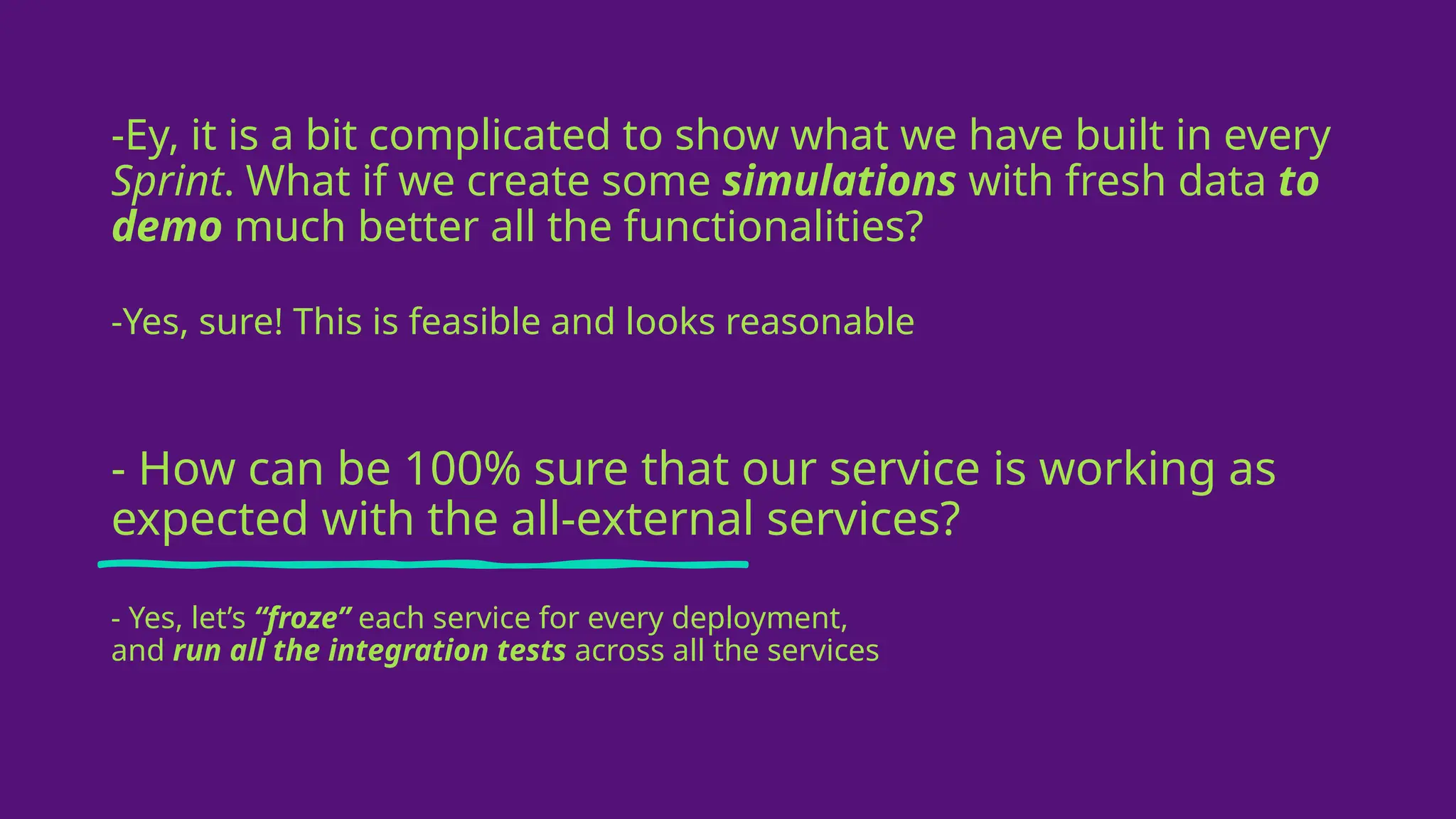 -Ey, it is a bit complicated to show what we have built in every
Sprint. What if we create some simulations with fresh data to
demo much better all the functionalities?
-Yes, sure! This is feasible and looks reasonable
- How can be 100% sure that our service is working as
expected with the all-external services?
- Yes, let’s “froze” each service for every deployment,
and run all the integration tests across all the services
 