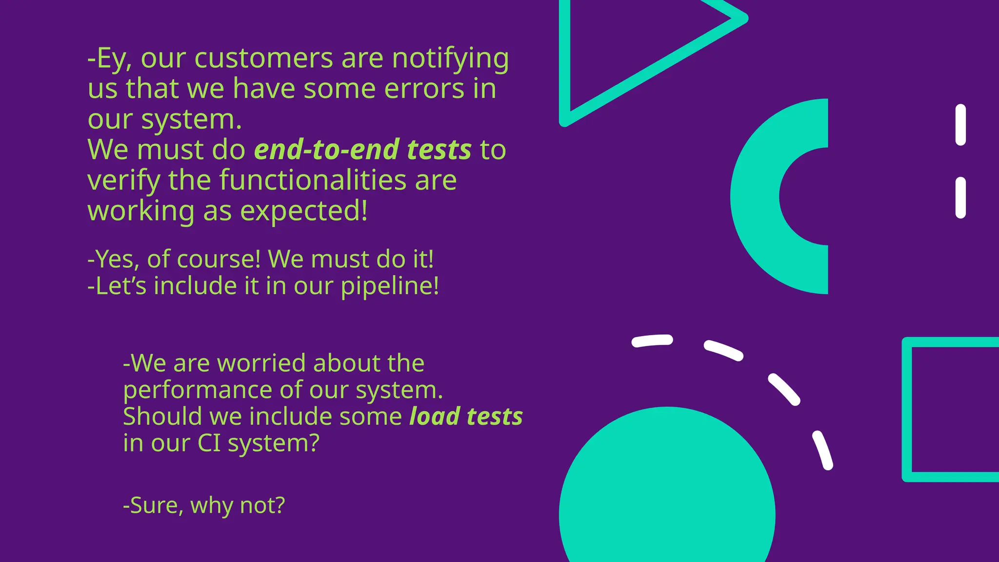 -Ey, our customers are notifying
us that we have some errors in
our system.
We must do end-to-end tests to
verify the functionalities are
working as expected!
-Yes, of course! We must do it!
-Let’s include it in our pipeline!
-We are worried about the
performance of our system.
Should we include some load tests
in our CI system?
-Sure, why not?
 