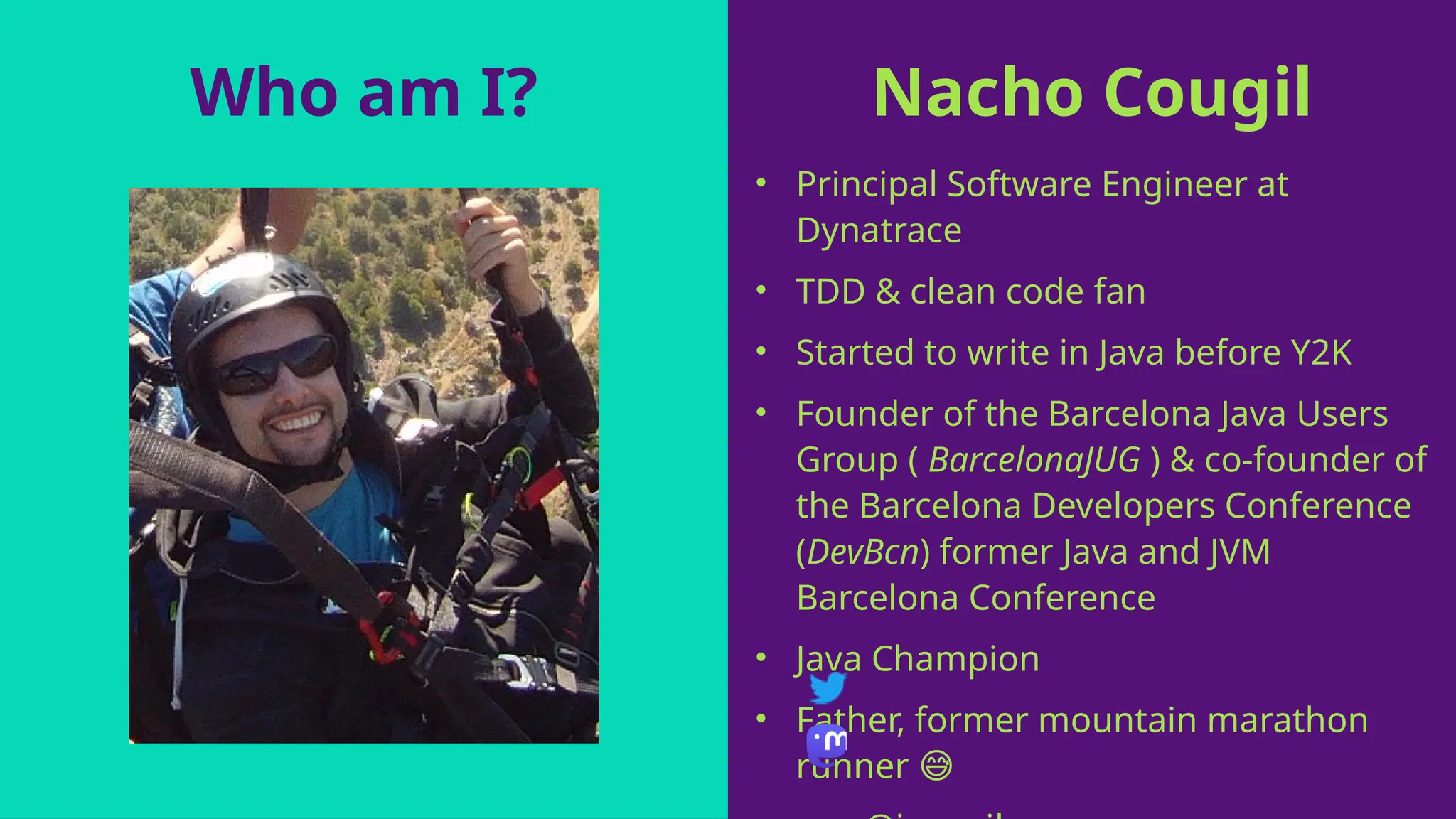 Nacho Cougil
• Principal Software Engineer at
Dynatrace
• TDD & clean code fan
• Started to write in Java before Y2K
• Founder of the Barcelona Java Users
Group ( BarcelonaJUG ) & co-founder of
the Barcelona Developers Conference
(DevBcn) former Java and JVM
Barcelona Conference
• Java Champion
• Father, former mountain marathon
runner 😅
Who am I?
 