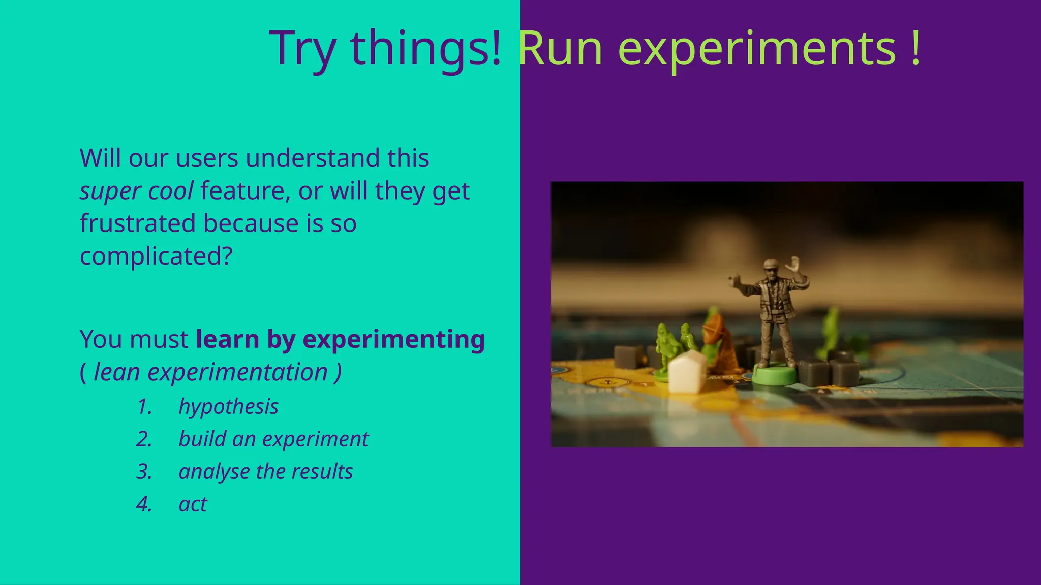 Will our users understand this
super cool feature, or will they get
frustrated because is so
complicated?
You must learn by experimenting
( lean experimentation )
1. hypothesis
2. build an experiment
3. analyse the results
4. act
Try things! Run experiments ! !
 