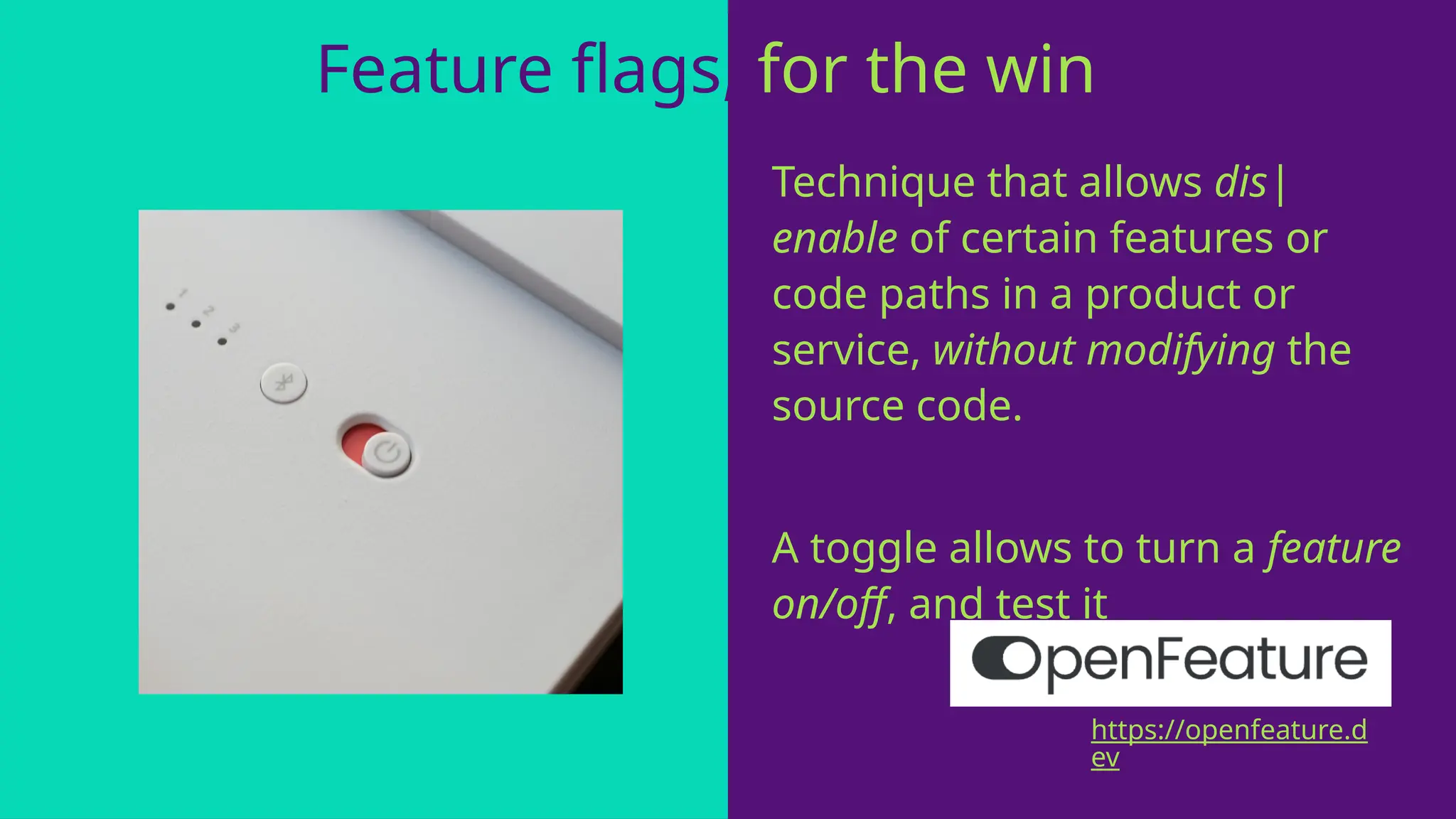 Feature flags, for the win!
Technique that allows dis|
enable of certain features or
code paths in a product or
service, without modifying the
source code.
A toggle allows to turn a feature
on/off, and test it
https://openfeature.d
ev
 