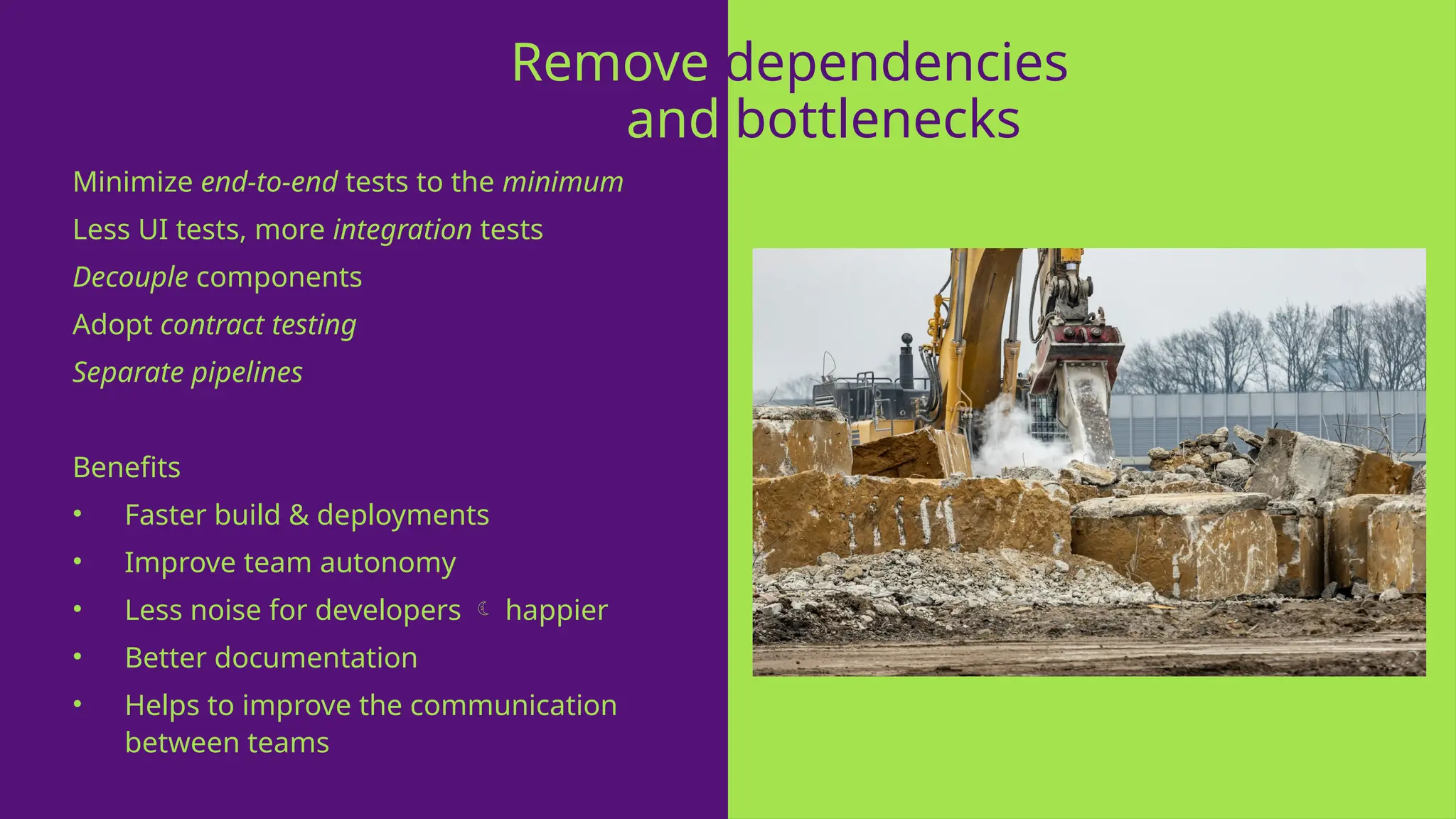 Minimize end-to-end tests to the minimum
Less UI tests, more integration tests
Decouple components
Adopt contract testing
Separate pipelines
Benefits
• Faster build & deployments
• Improve team autonomy
• Less noise for developers  happier
• Better documentation
• Helps to improve the communication
between teams
Remove dependencies
and bottlenecks
 