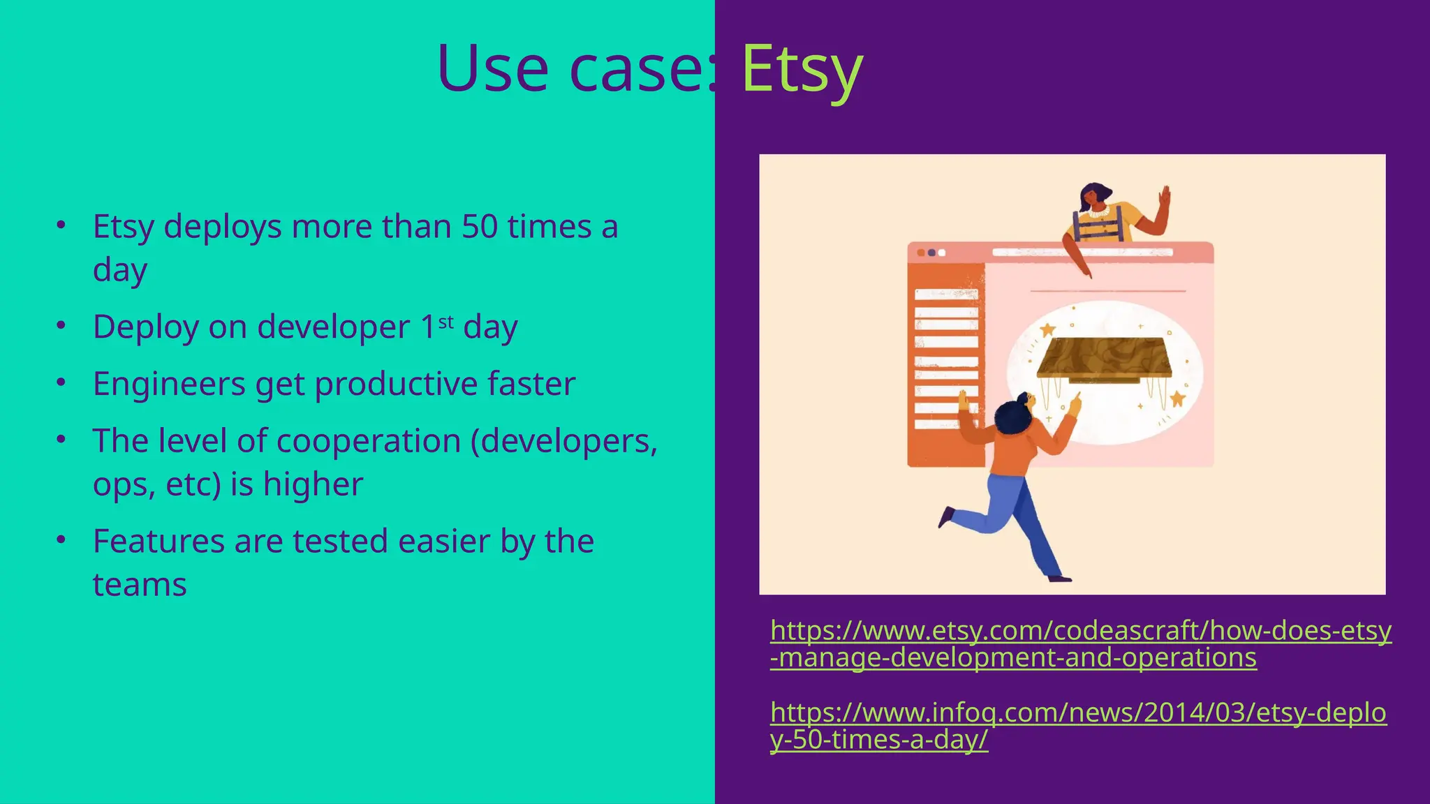 • Etsy deploys more than 50 times a
day
• Deploy on developer 1st
day
• Engineers get productive faster
• The level of cooperation (developers,
ops, etc) is higher
• Features are tested easier by the
teams
Use case: Etsy
https://www.infoq.com/news/2014/03/etsy-deplo
y-50-times-a-day/
https://www.etsy.com/codeascraft/how-does-etsy
-manage-development-and-operations
 